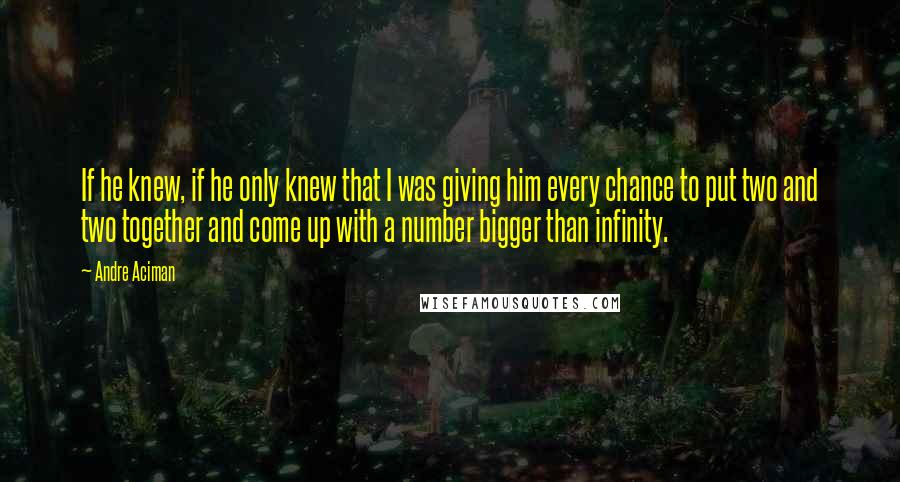 Andre Aciman Quotes: If he knew, if he only knew that I was giving him every chance to put two and two together and come up with a number bigger than infinity.