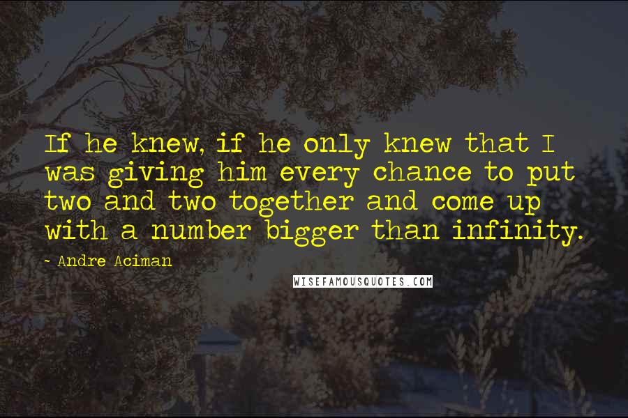 Andre Aciman Quotes: If he knew, if he only knew that I was giving him every chance to put two and two together and come up with a number bigger than infinity.