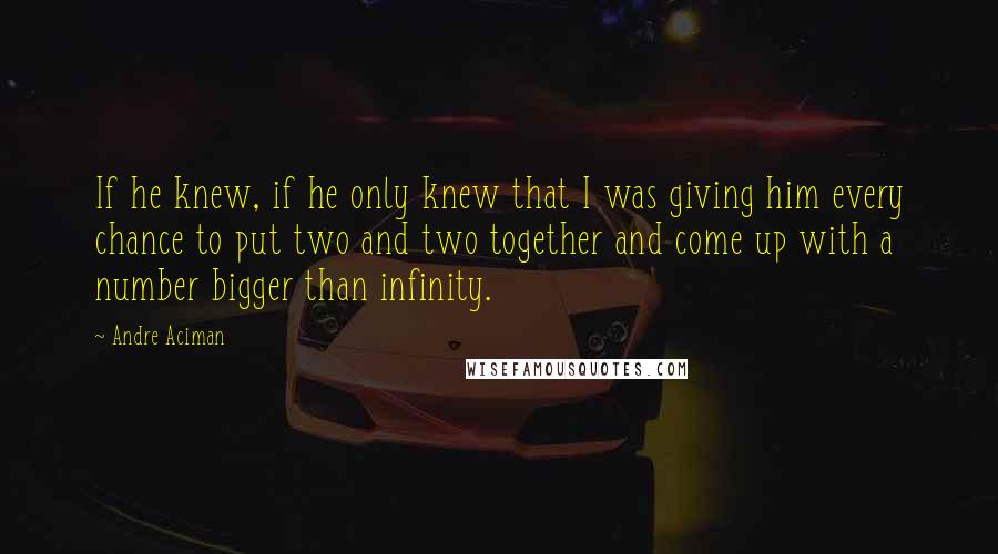 Andre Aciman Quotes: If he knew, if he only knew that I was giving him every chance to put two and two together and come up with a number bigger than infinity.