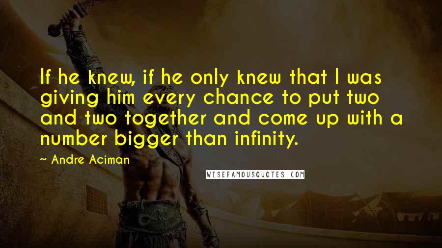 Andre Aciman Quotes: If he knew, if he only knew that I was giving him every chance to put two and two together and come up with a number bigger than infinity.