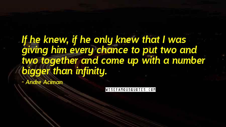 Andre Aciman Quotes: If he knew, if he only knew that I was giving him every chance to put two and two together and come up with a number bigger than infinity.