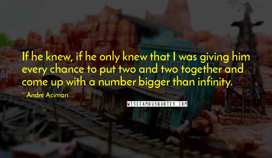 Andre Aciman Quotes: If he knew, if he only knew that I was giving him every chance to put two and two together and come up with a number bigger than infinity.