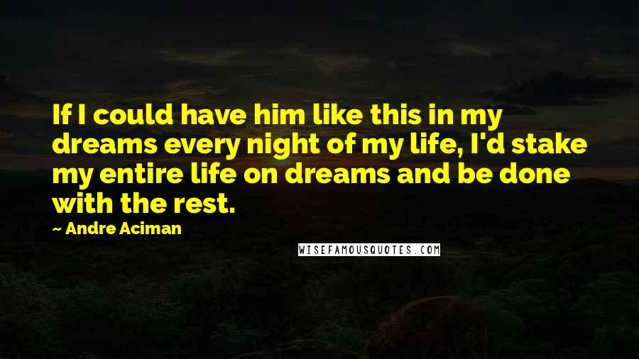 Andre Aciman Quotes: If I could have him like this in my dreams every night of my life, I'd stake my entire life on dreams and be done with the rest.