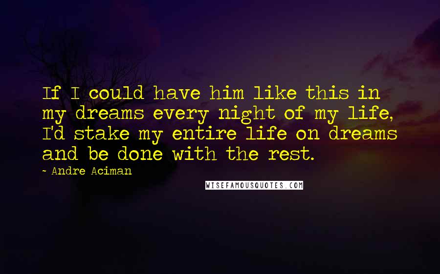 Andre Aciman Quotes: If I could have him like this in my dreams every night of my life, I'd stake my entire life on dreams and be done with the rest.