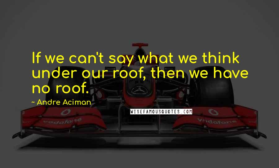 Andre Aciman Quotes: If we can't say what we think under our roof, then we have no roof.