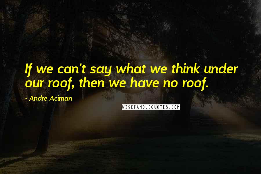 Andre Aciman Quotes: If we can't say what we think under our roof, then we have no roof.