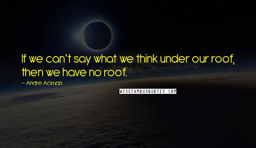 Andre Aciman Quotes: If we can't say what we think under our roof, then we have no roof.