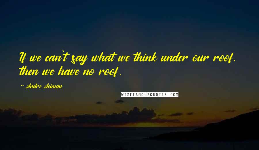 Andre Aciman Quotes: If we can't say what we think under our roof, then we have no roof.