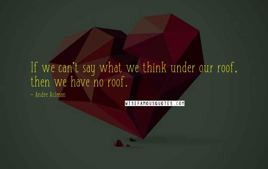 Andre Aciman Quotes: If we can't say what we think under our roof, then we have no roof.