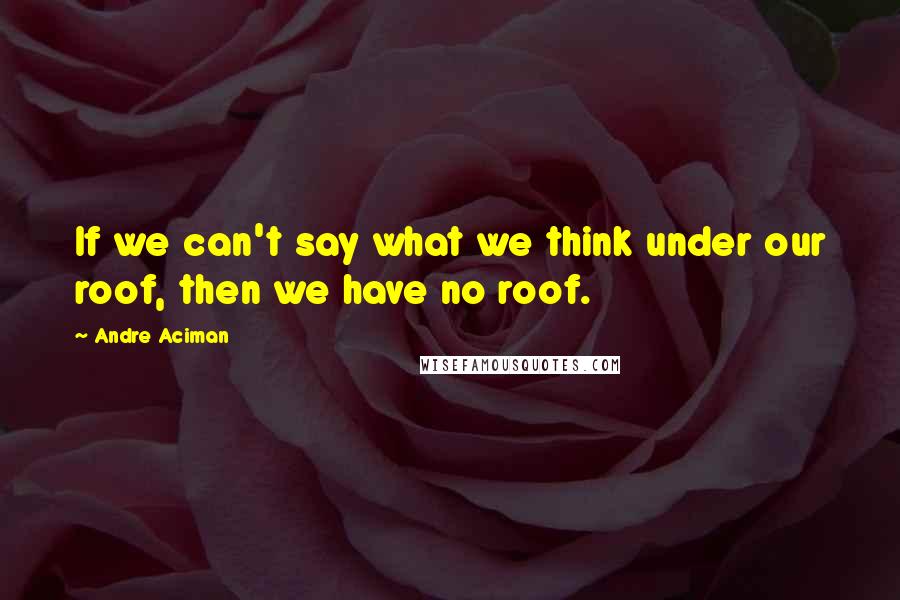 Andre Aciman Quotes: If we can't say what we think under our roof, then we have no roof.