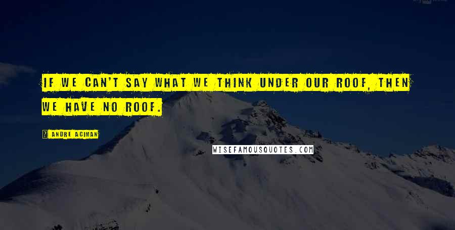 Andre Aciman Quotes: If we can't say what we think under our roof, then we have no roof.