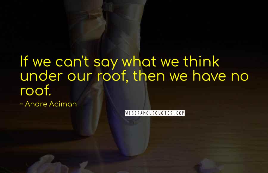 Andre Aciman Quotes: If we can't say what we think under our roof, then we have no roof.