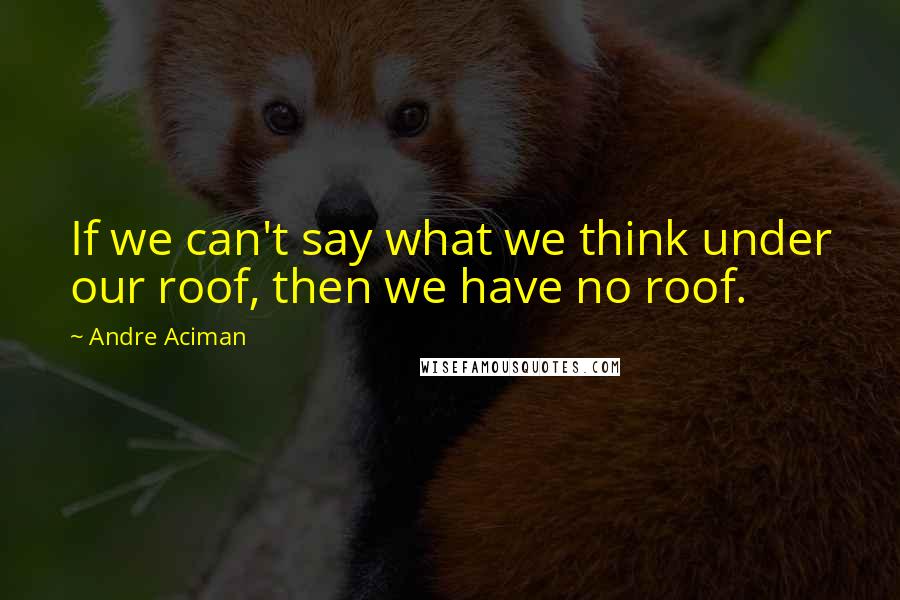 Andre Aciman Quotes: If we can't say what we think under our roof, then we have no roof.