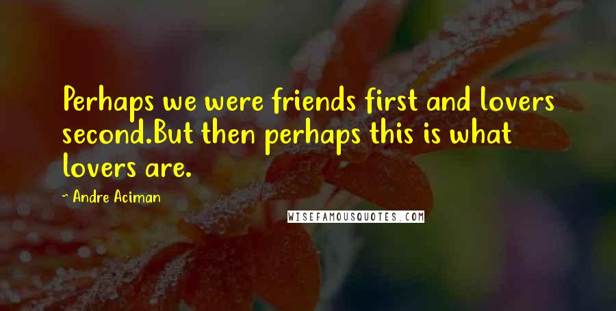 Andre Aciman Quotes: Perhaps we were friends first and lovers second.But then perhaps this is what lovers are.