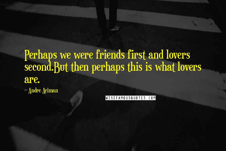 Andre Aciman Quotes: Perhaps we were friends first and lovers second.But then perhaps this is what lovers are.