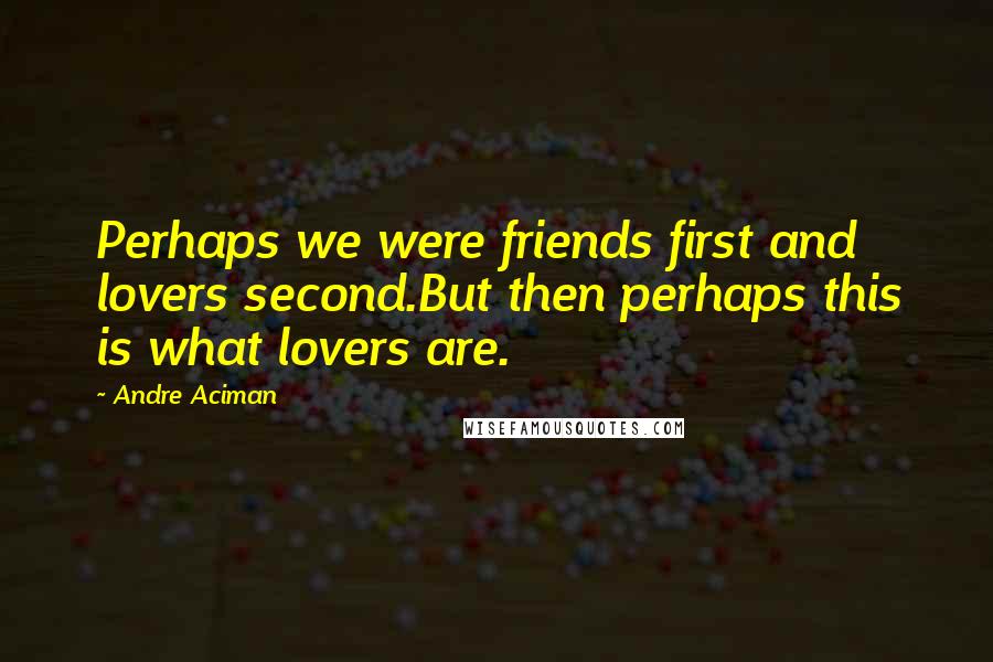 Andre Aciman Quotes: Perhaps we were friends first and lovers second.But then perhaps this is what lovers are.