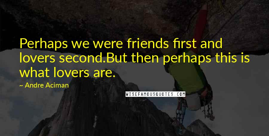 Andre Aciman Quotes: Perhaps we were friends first and lovers second.But then perhaps this is what lovers are.