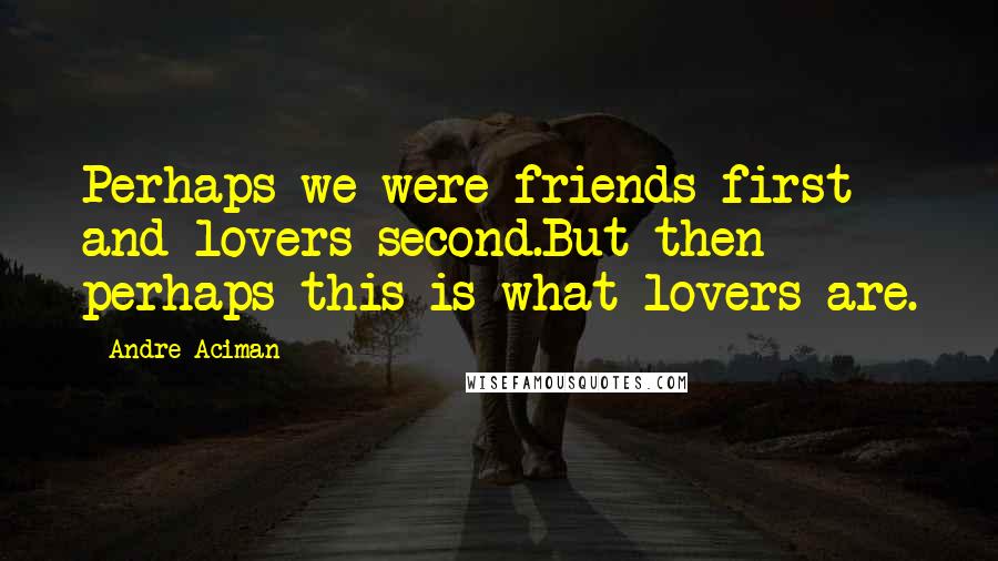 Andre Aciman Quotes: Perhaps we were friends first and lovers second.But then perhaps this is what lovers are.