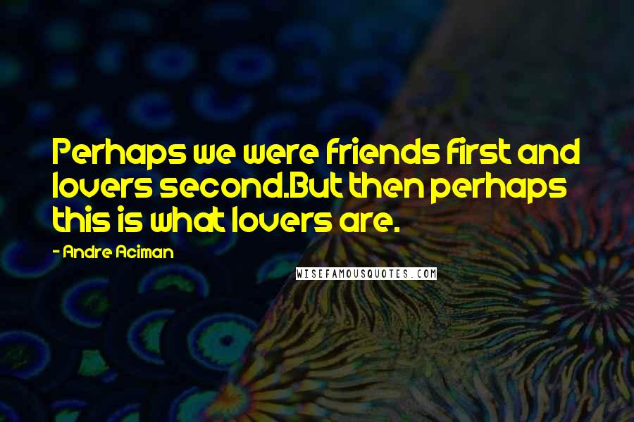 Andre Aciman Quotes: Perhaps we were friends first and lovers second.But then perhaps this is what lovers are.