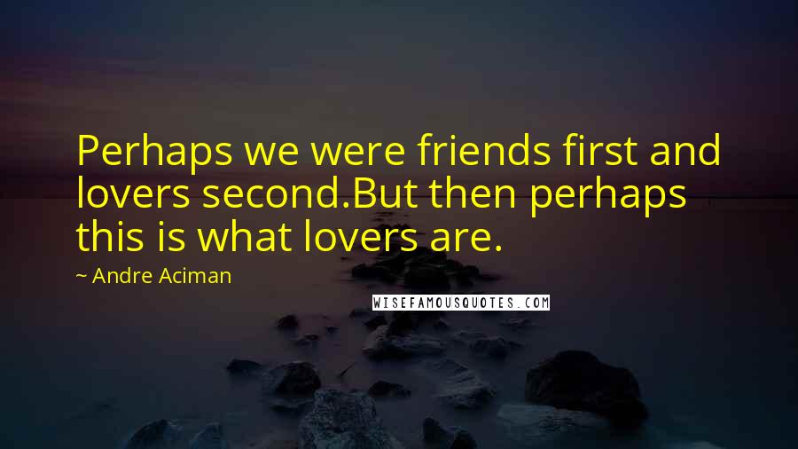 Andre Aciman Quotes: Perhaps we were friends first and lovers second.But then perhaps this is what lovers are.