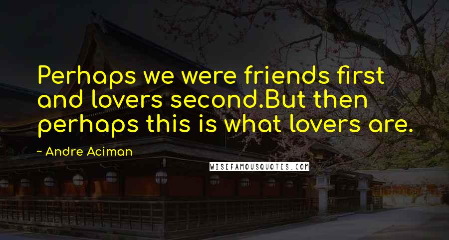 Andre Aciman Quotes: Perhaps we were friends first and lovers second.But then perhaps this is what lovers are.