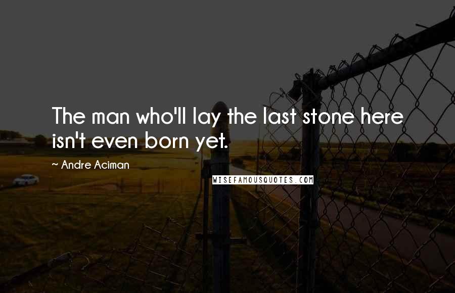 Andre Aciman Quotes: The man who'll lay the last stone here isn't even born yet.