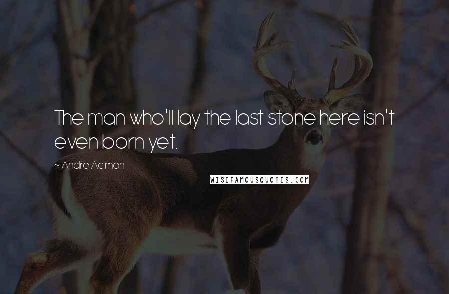 Andre Aciman Quotes: The man who'll lay the last stone here isn't even born yet.