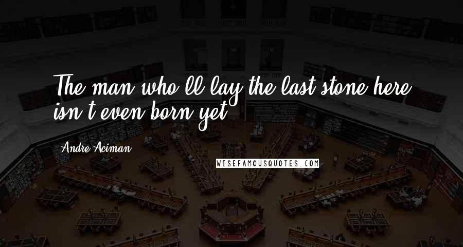 Andre Aciman Quotes: The man who'll lay the last stone here isn't even born yet.