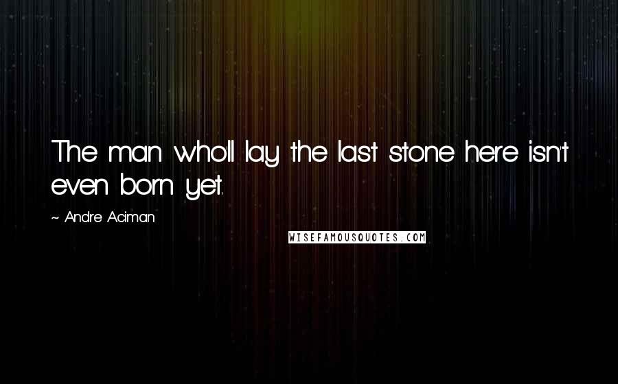 Andre Aciman Quotes: The man who'll lay the last stone here isn't even born yet.