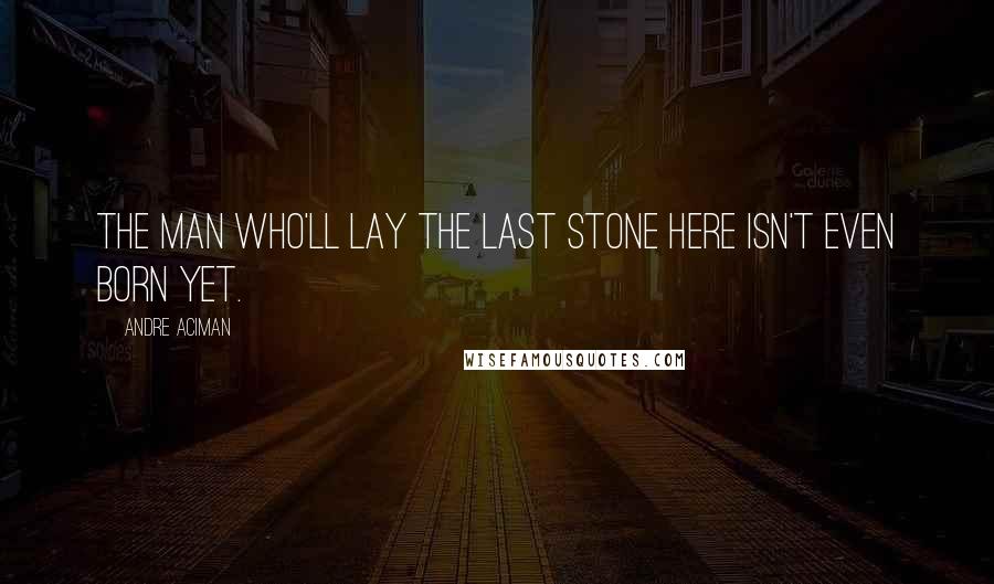 Andre Aciman Quotes: The man who'll lay the last stone here isn't even born yet.