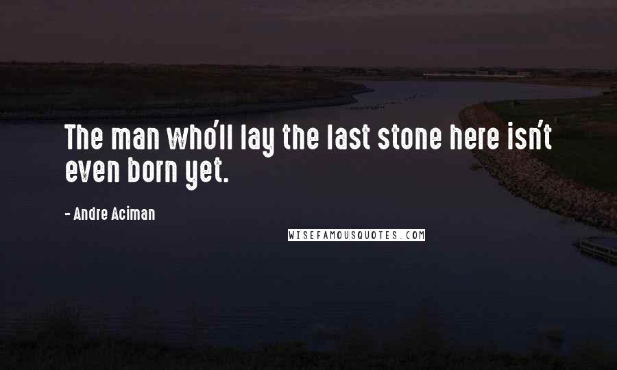 Andre Aciman Quotes: The man who'll lay the last stone here isn't even born yet.