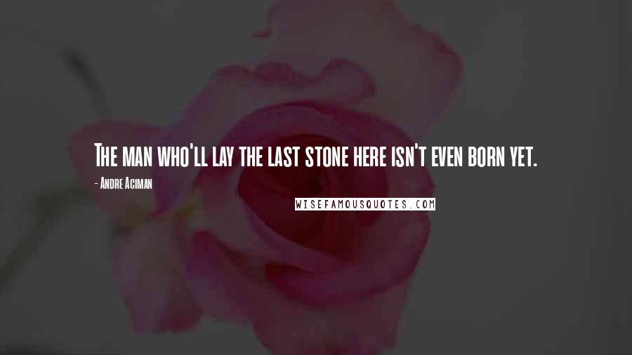 Andre Aciman Quotes: The man who'll lay the last stone here isn't even born yet.