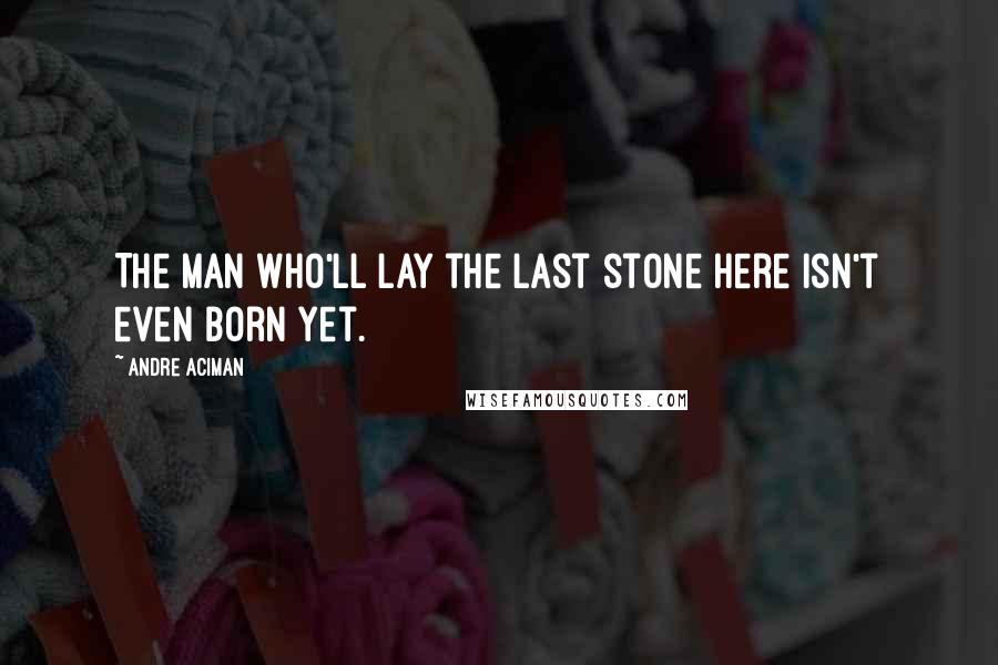 Andre Aciman Quotes: The man who'll lay the last stone here isn't even born yet.