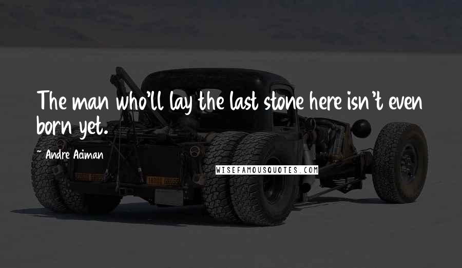 Andre Aciman Quotes: The man who'll lay the last stone here isn't even born yet.