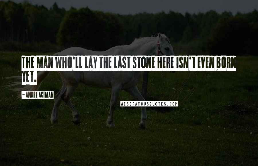 Andre Aciman Quotes: The man who'll lay the last stone here isn't even born yet.