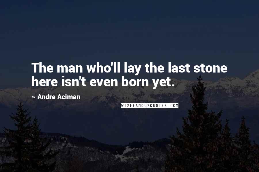 Andre Aciman Quotes: The man who'll lay the last stone here isn't even born yet.