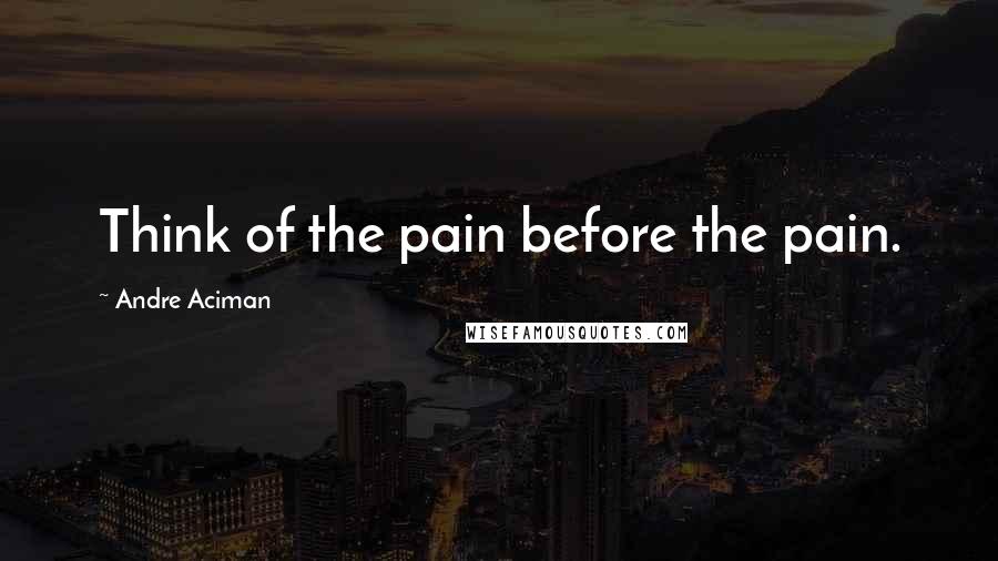 Andre Aciman Quotes: Think of the pain before the pain.