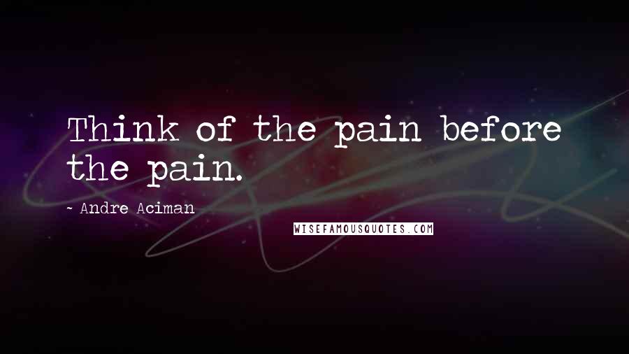 Andre Aciman Quotes: Think of the pain before the pain.