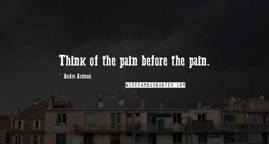 Andre Aciman Quotes: Think of the pain before the pain.