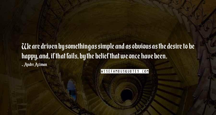 Andre Aciman Quotes: We are driven by something as simple and as obvious as the desire to be happy, and, if that fails, by the belief that we once have been.