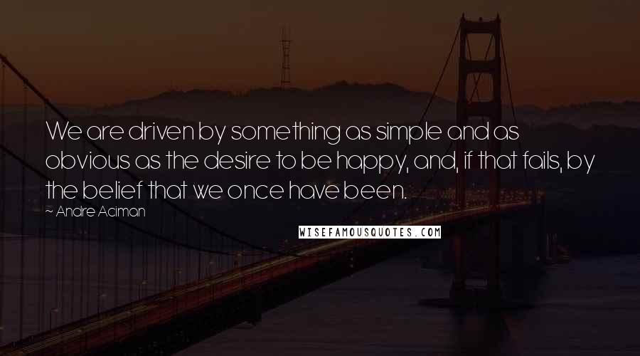 Andre Aciman Quotes: We are driven by something as simple and as obvious as the desire to be happy, and, if that fails, by the belief that we once have been.