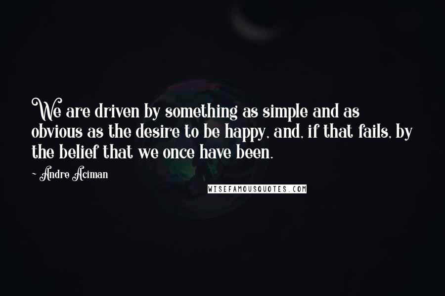 Andre Aciman Quotes: We are driven by something as simple and as obvious as the desire to be happy, and, if that fails, by the belief that we once have been.