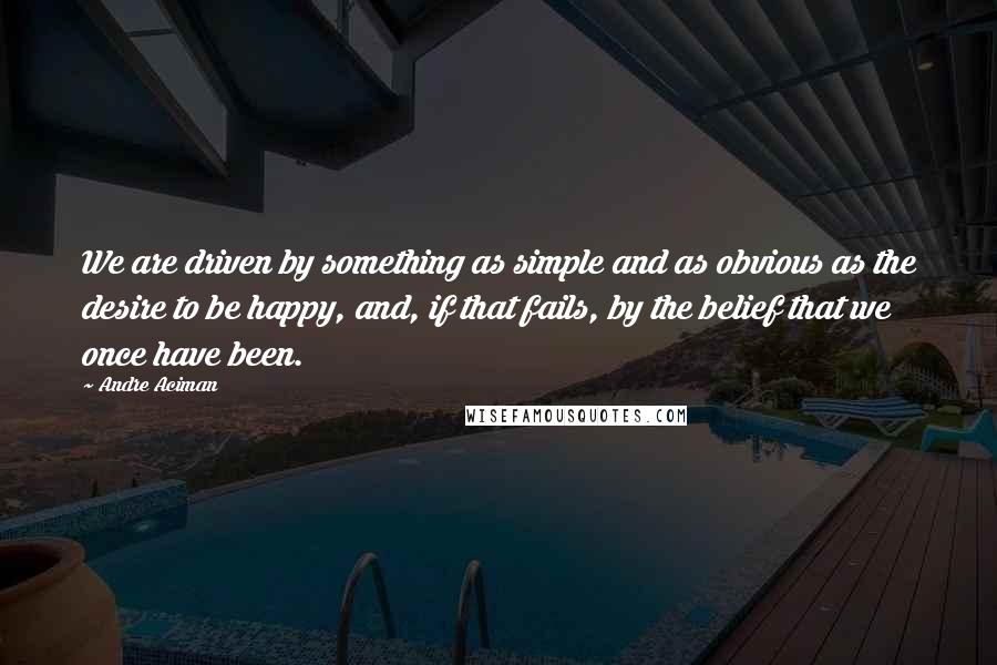 Andre Aciman Quotes: We are driven by something as simple and as obvious as the desire to be happy, and, if that fails, by the belief that we once have been.