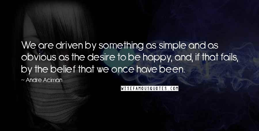 Andre Aciman Quotes: We are driven by something as simple and as obvious as the desire to be happy, and, if that fails, by the belief that we once have been.