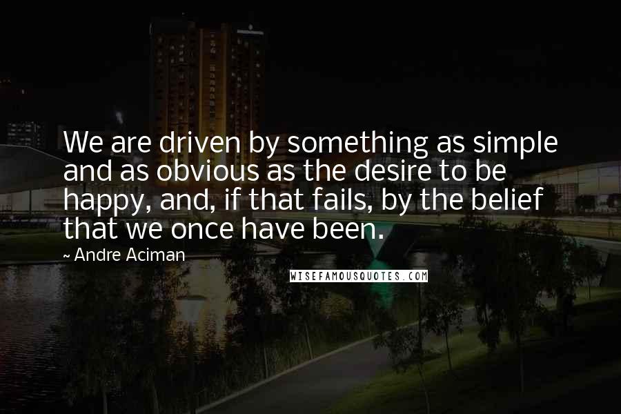 Andre Aciman Quotes: We are driven by something as simple and as obvious as the desire to be happy, and, if that fails, by the belief that we once have been.
