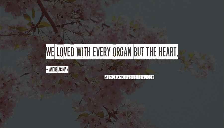 Andre Aciman Quotes: We loved with every organ but the heart.