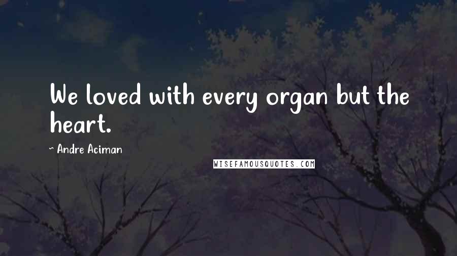 Andre Aciman Quotes: We loved with every organ but the heart.