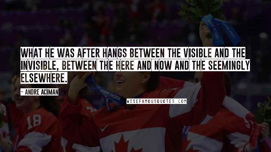 Andre Aciman Quotes: What he was after hangs between the visible and the invisible, between the here and now and the seemingly elsewhere.