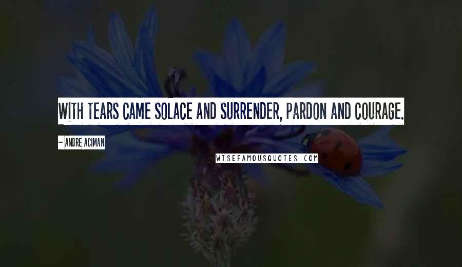 Andre Aciman Quotes: With tears came solace and surrender, pardon and courage.