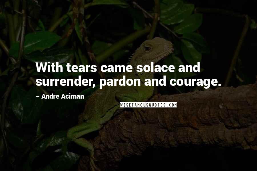 Andre Aciman Quotes: With tears came solace and surrender, pardon and courage.